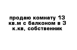 продаю комнату 13 кв.м с балконом в 3 к.кв, собственник